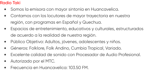 Radio Taki •	Somos la emisora con mayor sintonía en Huancavelica. •	Contamos con los locutores de mayor trayectoria en nuestra región, con programas en Español y Quechua. •	Espacios de entretenimiento, educativos y culturales, estructurados de acuerdo a la realidad de nuestra región. •	Público Objetivo: Adultos, jóvenes, adolescentes y niños. •	Géneros: Folklore, Folk Andino, Cumbia Tropical, Variado. •	Excelente calidad de sonido con Procesador de Audio Profesional. •	Autorizado por el MTC. •	Frecuencia en Huancavelica: 103.50 FM.