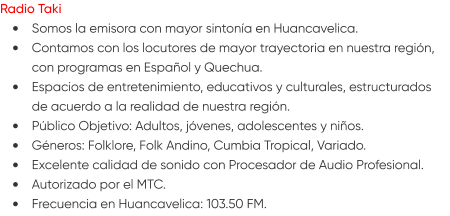 Radio Taki •	Somos la emisora con mayor sintonía en Huancavelica. •	Contamos con los locutores de mayor trayectoria en nuestra región, con programas en Español y Quechua. •	Espacios de entretenimiento, educativos y culturales, estructurados de acuerdo a la realidad de nuestra región. •	Público Objetivo: Adultos, jóvenes, adolescentes y niños. •	Géneros: Folklore, Folk Andino, Cumbia Tropical, Variado. •	Excelente calidad de sonido con Procesador de Audio Profesional. •	Autorizado por el MTC. •	Frecuencia en Huancavelica: 103.50 FM.